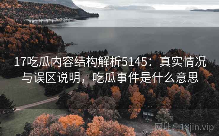 17吃瓜内容结构解析5145：真实情况与误区说明，吃瓜事件是什么意思