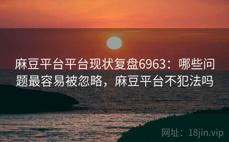 麻豆平台平台现状复盘6963：哪些问题最容易被忽略，麻豆平台不犯法吗