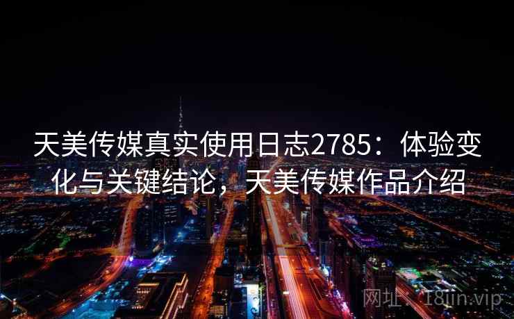 天美传媒真实使用日志2785：体验变化与关键结论，天美传媒作品介绍