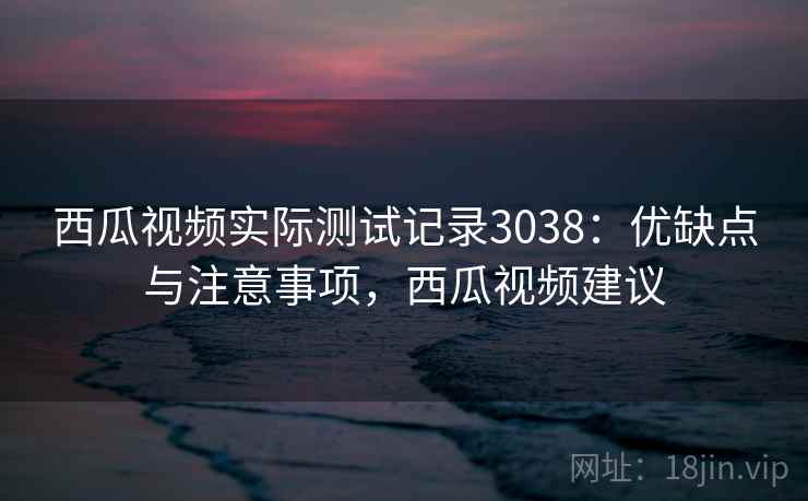 西瓜视频实际测试记录3038：优缺点与注意事项，西瓜视频建议