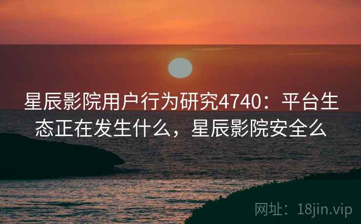 星辰影院用户行为研究4740：平台生态正在发生什么，星辰影院安全么