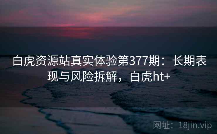 白虎资源站真实体验第377期：长期表现与风险拆解，白虎ht+