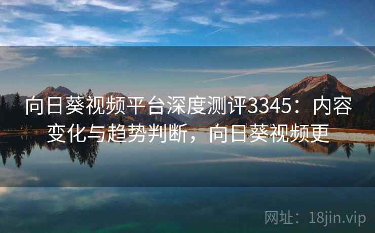 向日葵视频平台深度测评3345：内容变化与趋势判断，向日葵视频更