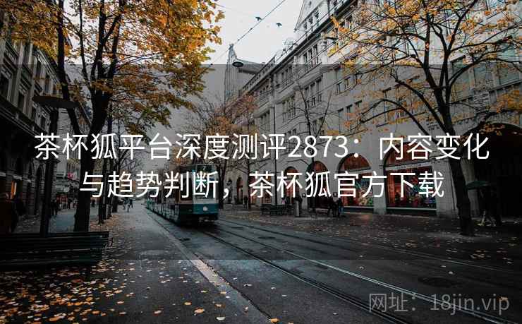 茶杯狐平台深度测评2873：内容变化与趋势判断，茶杯狐官方下载