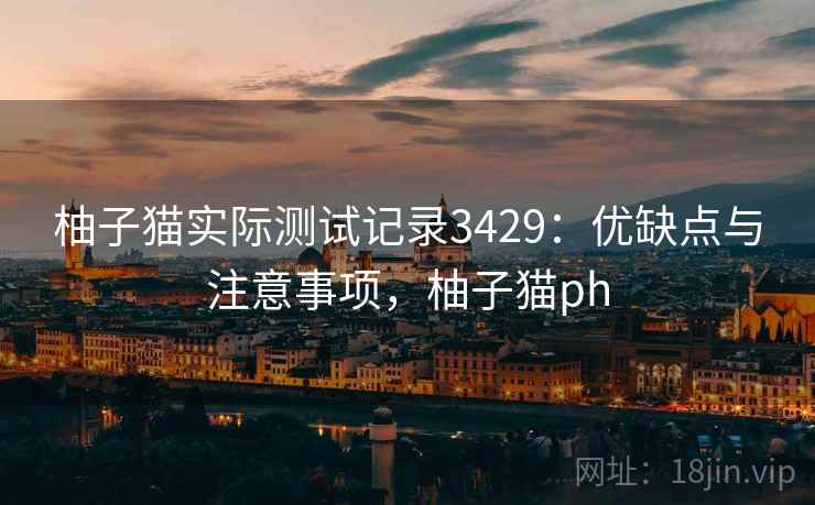 柚子猫实际测试记录3429：优缺点与注意事项，柚子猫ph