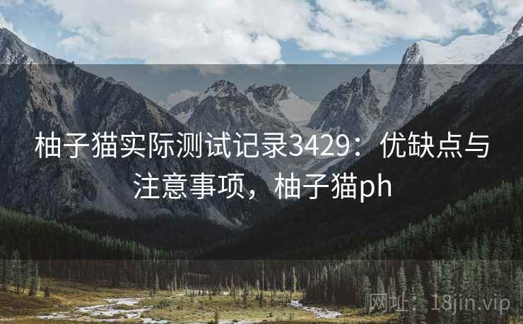 柚子猫实际测试记录3429：优缺点与注意事项，柚子猫ph