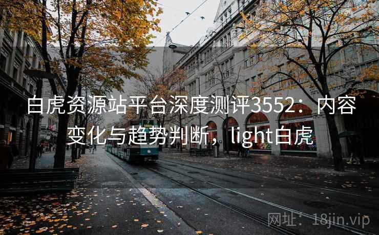 白虎资源站平台深度测评3552:内容变化与趋势判断,light白虎 白虎资源站平台深度测评3552:内容变化与趋势判断,light白虎