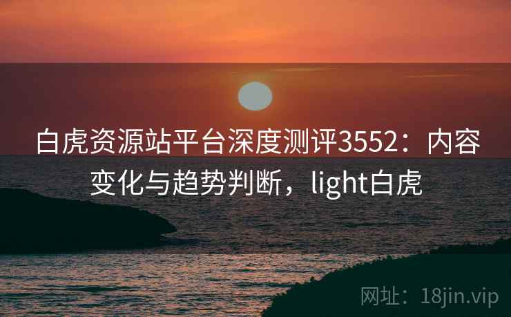 白虎资源站平台深度测评3552：内容变化与趋势判断，light白虎