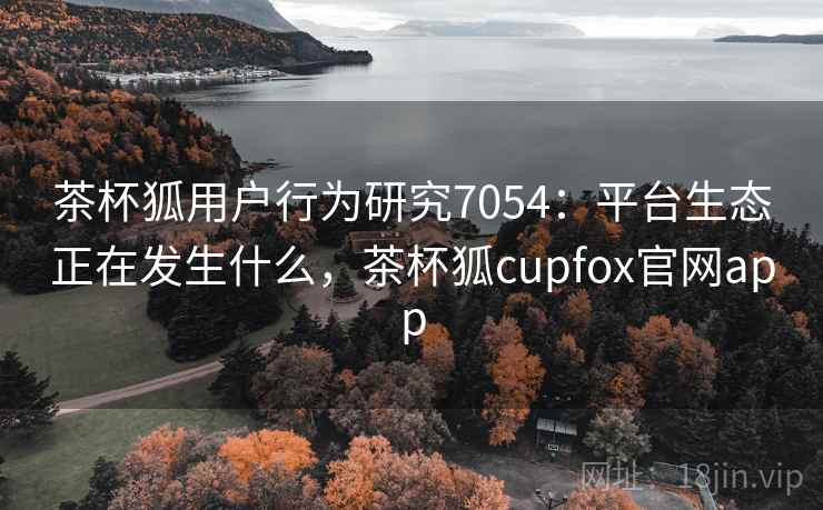 茶杯狐用户行为研究7054：平台生态正在发生什么，茶杯狐cupfox官网app
