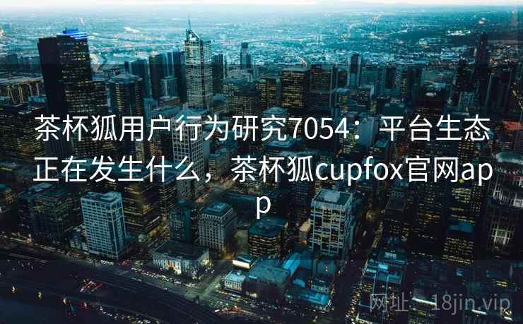 茶杯狐用户行为研究7054：平台生态正在发生什么，茶杯狐cupfox官网app