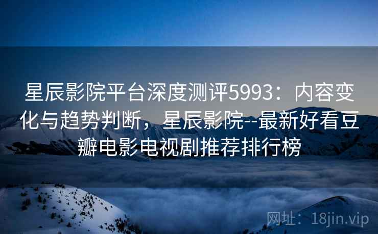 星辰影院平台深度测评5993：内容变化与趋势判断，星辰影院--最新好看豆瓣电影电视剧推荐排行榜