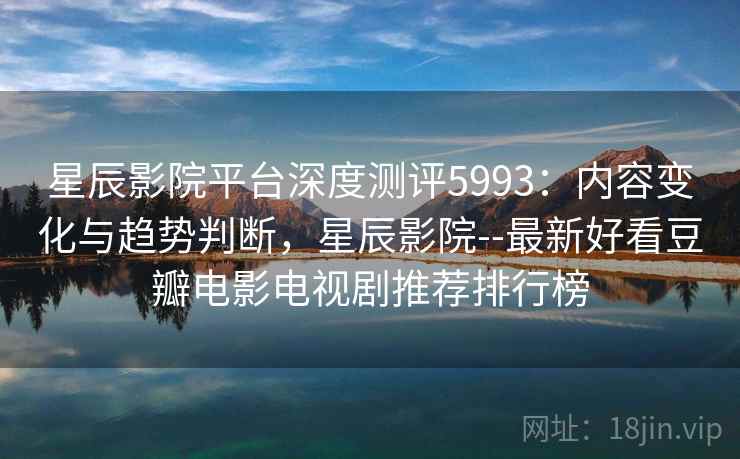 星辰影院平台深度测评5993：内容变化与趋势判断，星辰影院--最新好看豆瓣电影电视剧推荐排行榜