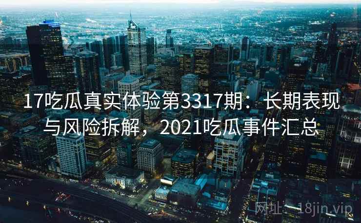 17吃瓜真实体验第3317期：长期表现与风险拆解，2021吃瓜事件汇总