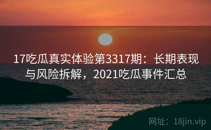17吃瓜真实体验第3317期：长期表现与风险拆解，2021吃瓜事件汇总