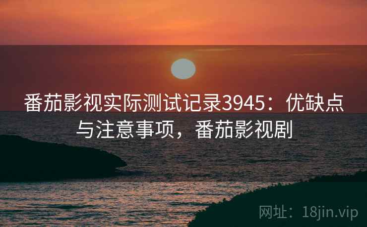 番茄影视实际测试记录3945:优缺点与注意事项,番茄影视剧 番茄影视实际测试记录3945:优缺点与注意事项,番茄影视剧