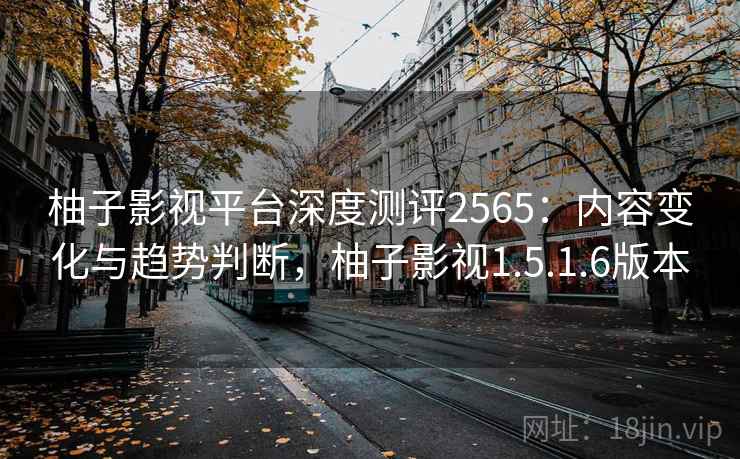 柚子影视平台深度测评2565:内容变化与趋势判断,柚子影视1.5.1.6版本 柚子影视平台深度测评2565:内容变化与趋势判断,柚子影视1.5.1.6版本