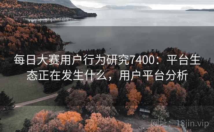 每日大赛用户行为研究7400:平台生态正在发生什么,用户平台分析 每日大赛用户行为研究7400:平台生态正在发生什么,用户平台分析