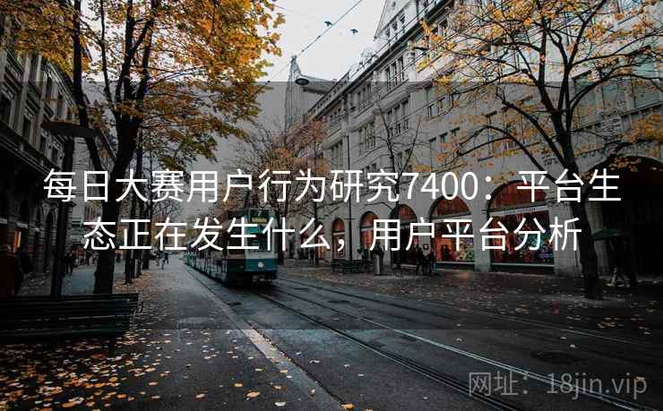 每日大赛用户行为研究7400:平台生态正在发生什么,用户平台分析 每日大赛用户行为研究7400:平台生态正在发生什么,用户平台分析