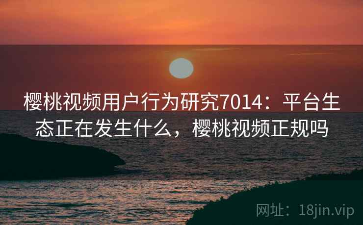 樱桃视频用户行为研究7014：平台生态正在发生什么，樱桃视频正规吗