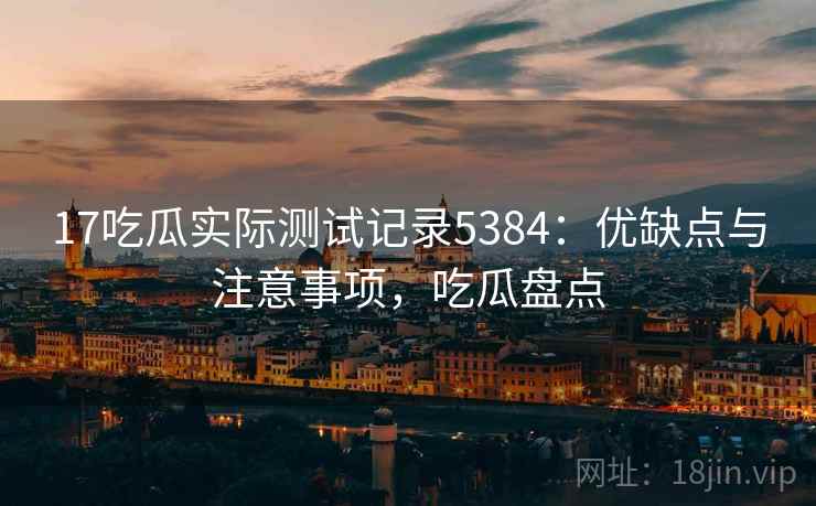 17吃瓜实际测试记录5384:优缺点与注意事项,吃瓜盘点 17吃瓜实际测试记录5384:优缺点与注意事项,吃瓜盘点