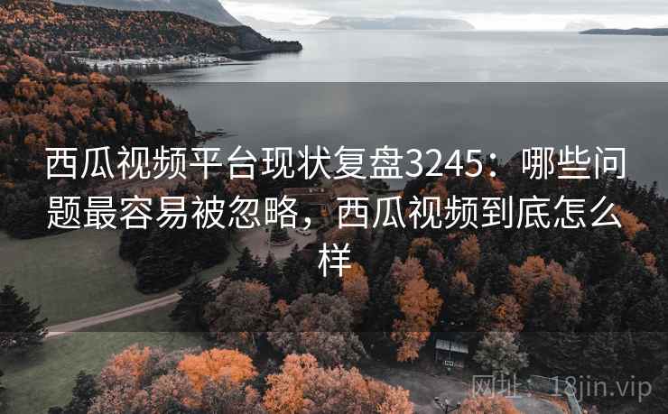西瓜视频平台现状复盘3245:哪些问题最容易被忽略,西瓜视频到底怎么样 西瓜视频平台现状复盘3245:哪些问题最容易被忽略,西瓜视频到底怎么样
