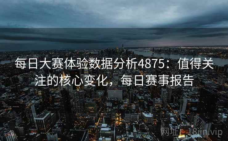每日大赛体验数据分析4875:值得关注的核心变化,每日赛事报告 每日大赛体验数据分析4875:值得关注的核心变化,每日赛事报告