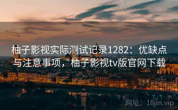 柚子影视实际测试记录1282：优缺点与注意事项，柚子影视tv版官网下载