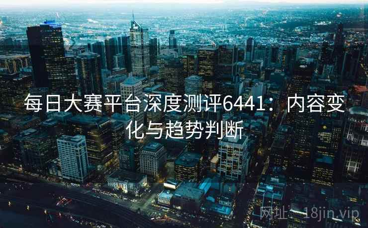 每日大赛平台深度测评6441:内容变化与趋势判断 每日大赛平台深度测评6441:内容变化与趋势判断