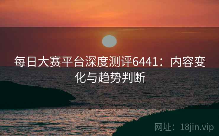每日大赛平台深度测评6441：内容变化与趋势判断