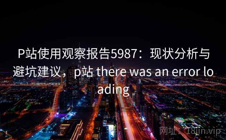 P站使用观察报告5987：现状分析与避坑建议，p站 there was an error loading