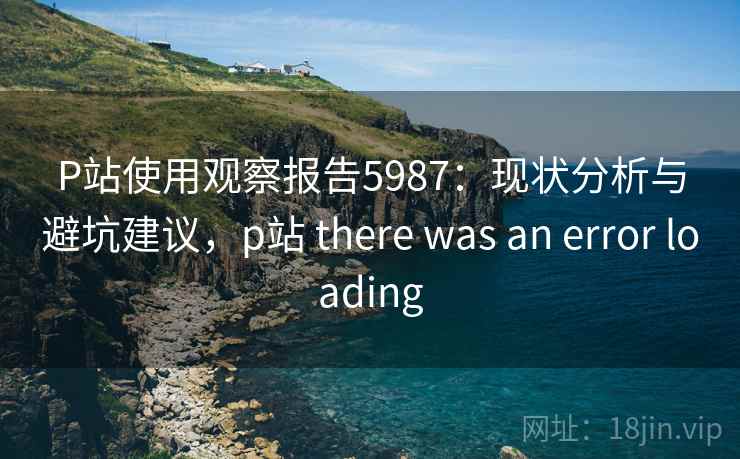 P站使用观察报告5987：现状分析与避坑建议，p站 there was an error loading