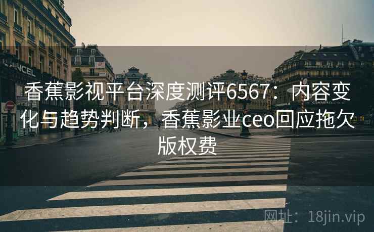 香蕉影视平台深度测评6567：内容变化与趋势判断，香蕉影业ceo回应拖欠版权费