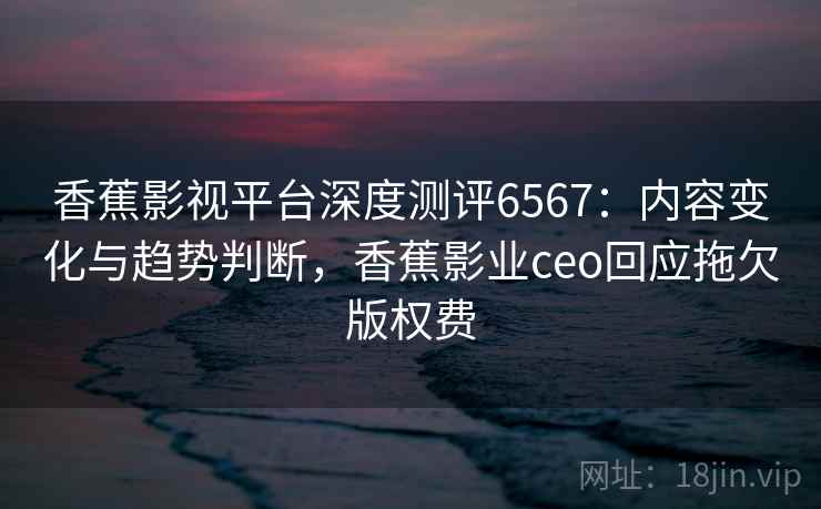 香蕉影视平台深度测评6567:内容变化与趋势判断,香蕉影业ceo回应拖欠版权费 香蕉影视平台深度测评6567:内容变化与趋势判断,香蕉影业ceo回应拖欠版权费