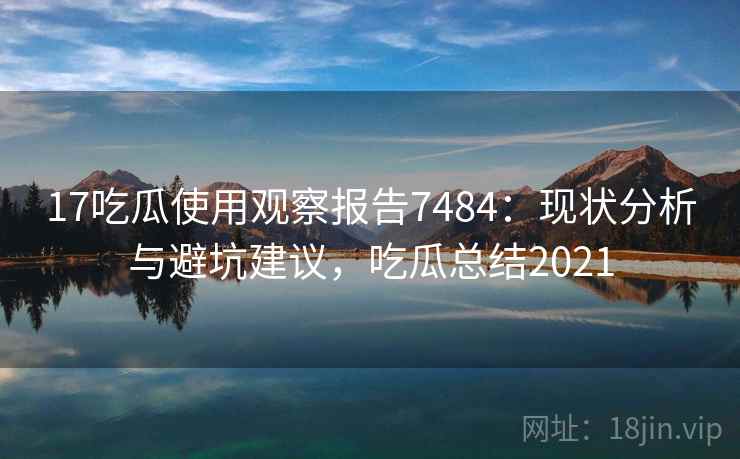 17吃瓜使用观察报告7484:现状分析与避坑建议,吃瓜总结2021 17吃瓜使用观察报告7484:现状分析与避坑建议,吃瓜总结2021