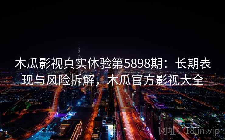 木瓜影视真实体验第5898期：长期表现与风险拆解，木瓜官方影视大全