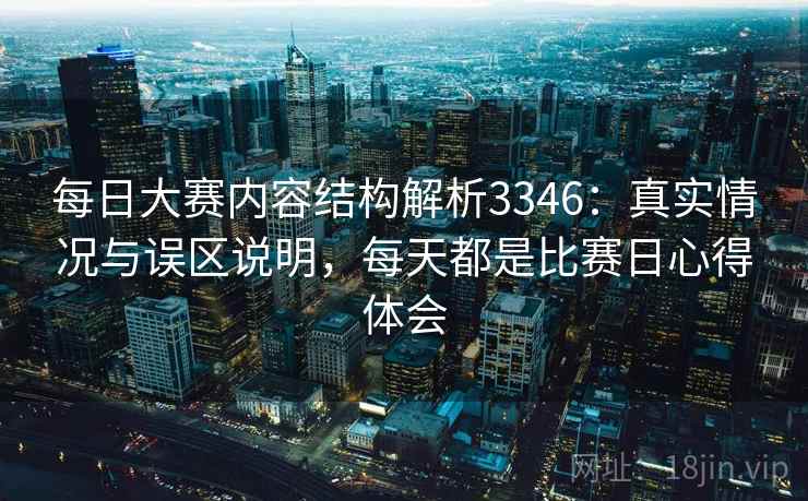 每日大赛内容结构解析3346:真实情况与误区说明,每天都是比赛日心得体会 每日大赛内容结构解析3346:真实情况与误区说明,每天都是比赛日心得体会