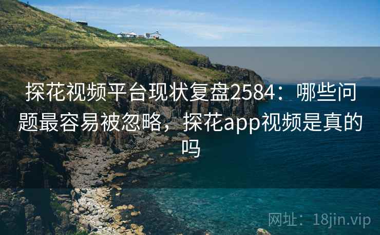 探花视频平台现状复盘2584：哪些问题最容易被忽略，探花app视频是真的吗
