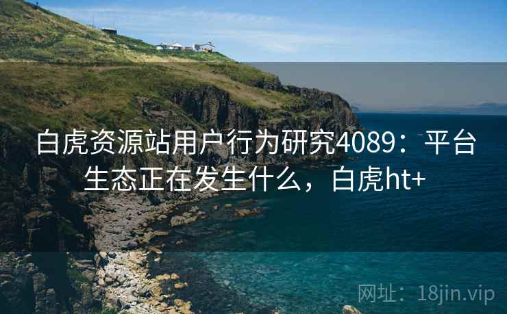 白虎资源站用户行为研究4089:平台生态正在发生什么,白虎ht+ 白虎资源站用户行为研究4089:平台生态正在发生什么,白虎ht+