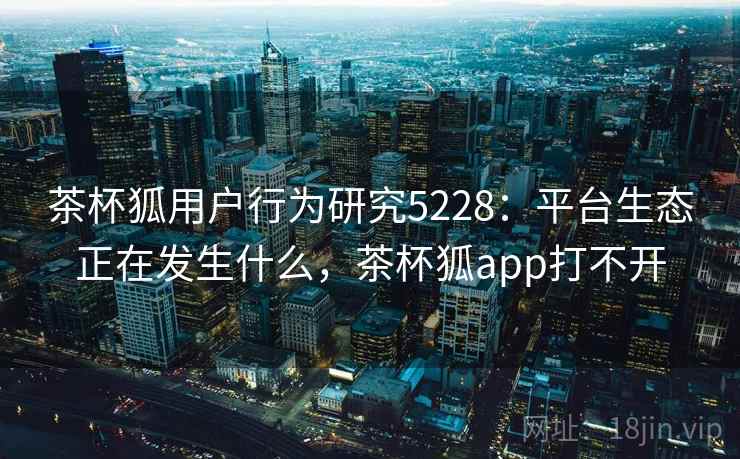 茶杯狐用户行为研究5228：平台生态正在发生什么，茶杯狐app打不开