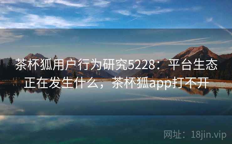 茶杯狐用户行为研究5228：平台生态正在发生什么，茶杯狐app打不开