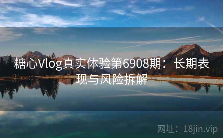 糖心Vlog真实体验第6908期：长期表现与风险拆解