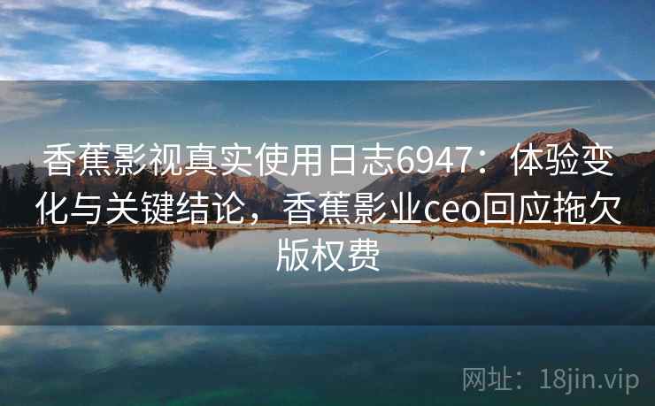 香蕉影视真实使用日志6947：体验变化与关键结论，香蕉影业ceo回应拖欠版权费