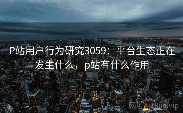 P站用户行为研究3059：平台生态正在发生什么，p站有什么作用