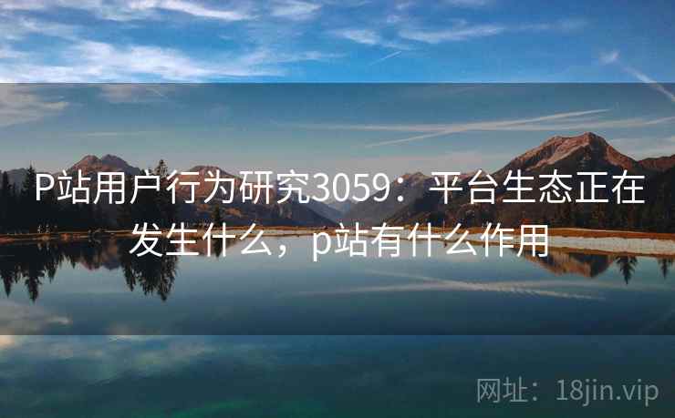 P站用户行为研究3059：平台生态正在发生什么，p站有什么作用
