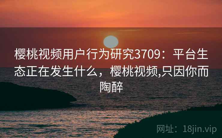樱桃视频用户行为研究3709：平台生态正在发生什么，樱桃视频,只因你而陶醉
