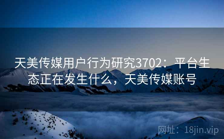 天美传媒用户行为研究3702：平台生态正在发生什么，天美传媒账号