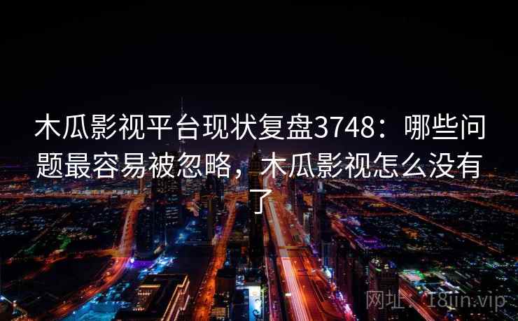 木瓜影视平台现状复盘3748：哪些问题最容易被忽略，木瓜影视怎么没有了