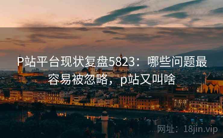 P站平台现状复盘5823：哪些问题最容易被忽略，p站又叫啥