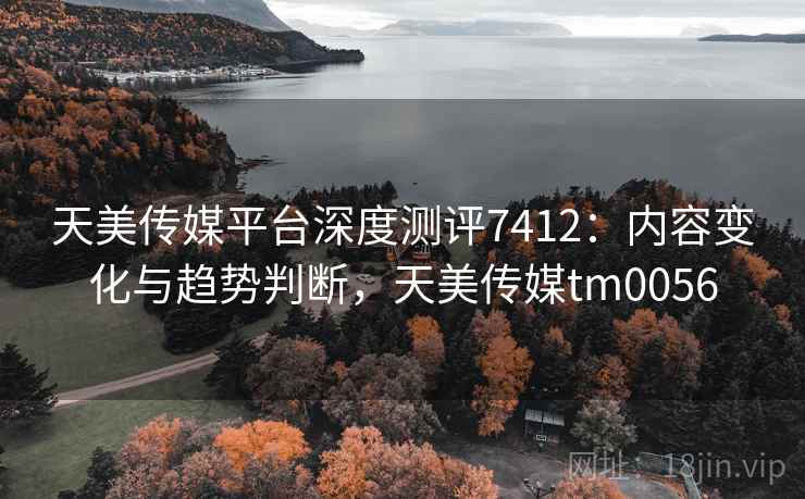 天美传媒平台深度测评7412：内容变化与趋势判断，天美传媒tm0056