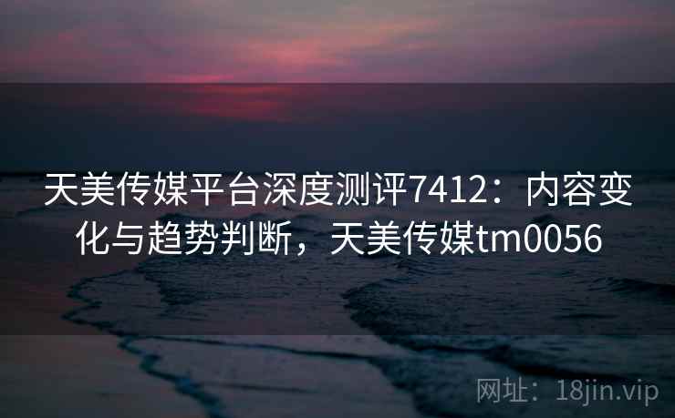 天美传媒平台深度测评7412：内容变化与趋势判断，天美传媒tm0056